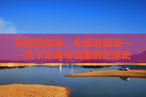 时光的球场，永恒的回响——天下足球专辑里的足球史诗，天下足球，时光球场的永恒史诗