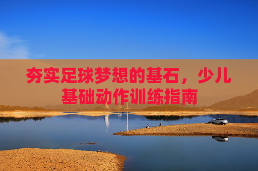 夯实足球梦想的基石，少儿基础动作训练指南