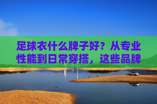 足球衣什么牌子好？从专业性能到日常穿搭，这些品牌值得入手，从专业性能到日常穿搭，这些足球衣品牌值得入手