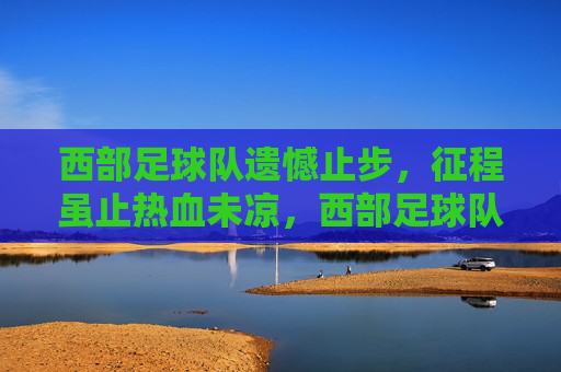 西部足球队遗憾止步，征程虽止热血未凉，西部足球队憾别征程，热血未凉