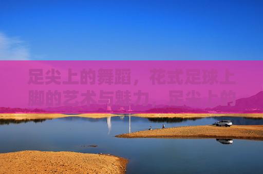 足尖上的舞蹈，花式足球上脚的艺术与魅力，足尖上的舞蹈，花式足球的艺术魅力