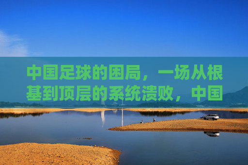 中国足球的困局，一场从根基到顶层的系统溃败，中国足球，从根基到顶层的系统溃败