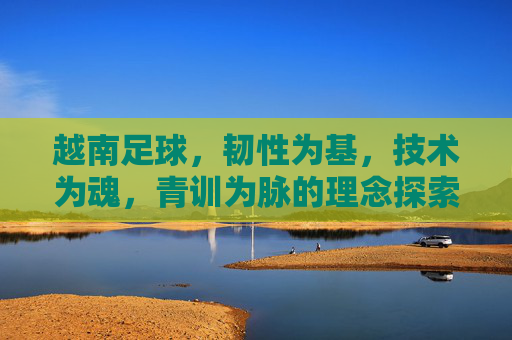 越南足球，韧性为基，技术为魂，青训为脉的理念探索