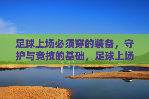 足球上场必须穿的装备，守护与竞技的基础，足球上场必备装备，守护与竞技的基础