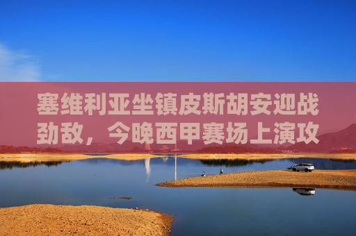 塞维利亚坐镇皮斯胡安迎战劲敌，今晚西甲赛场上演攻防对决，塞维利亚坐镇皮斯胡安，西甲攻防对决