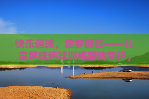 快乐运球，足梦成长——儿童足球运球训练游戏集锦，快乐运球，足梦成长——儿童足球运球训练游戏集锦