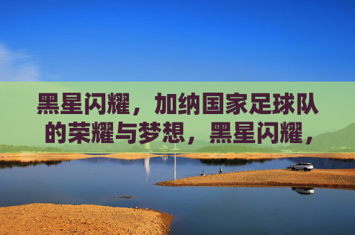 黑星闪耀，加纳国家足球队的荣耀与梦想，黑星闪耀，加纳足球队的荣耀与梦想