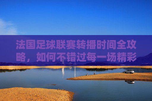 法国足球联赛转播时间全攻略，如何不错过每一场精彩对决？法国足球联赛转播时间全攻略，不错过每一场精彩对决
