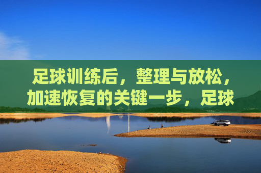 足球训练后，整理与放松，加速恢复的关键一步，足球训练后整理与放松，加速恢复的关键