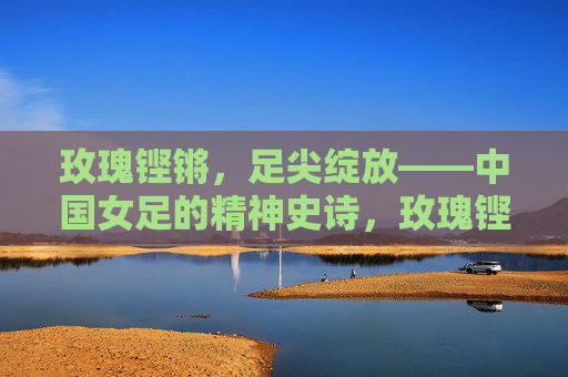 玫瑰铿锵，足尖绽放——中国女足的精神史诗，玫瑰铿锵绽足尖，中国女足精神史诗