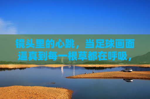 镜头里的心跳，当足球画面逼真到每一根草都在呼吸，镜头里的心跳，足球画面逼真到草在呼吸