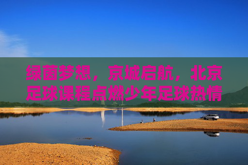 绿茵梦想，京城启航，北京足球课程点燃少年足球热情，绿茵梦想京城启航，少年足球课程燃情