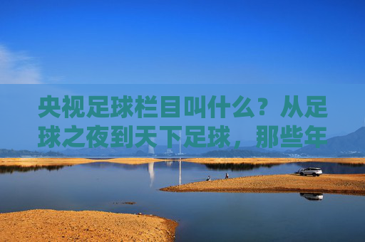 央视足球栏目叫什么？从足球之夜到天下足球，那些年我们一起追过的荧屏足球记忆