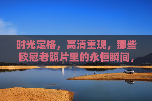 时光定格，高清重现，那些欧冠老照片里的永恒瞬间，欧冠老照片，高清重现的永恒瞬间