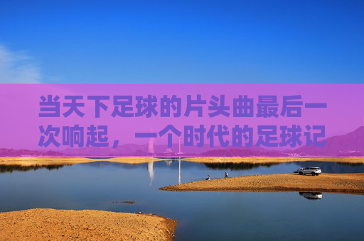 当天下足球的片头曲最后一次响起，一个时代的足球记忆终章，天下足球片头曲终响，时代记忆终章