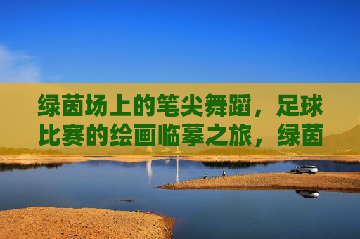 绿茵场上的笔尖舞蹈，足球比赛的绘画临摹之旅，绿茵笔尖舞，足球绘摹之旅