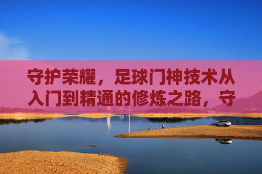 守护荣耀，足球门神技术从入门到精通的修炼之路，守护荣耀，足球门神技术修炼从入门到精通