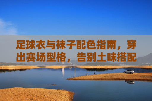 足球衣与袜子配色指南，穿出赛场型格，告别土味搭配，足球衣与袜子配色指南，穿出赛场型格，告别土味搭配