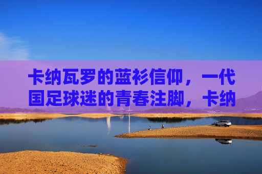 卡纳瓦罗的蓝衫信仰，一代国足球迷的青春注脚，卡纳瓦罗的蓝衫信仰，一代球迷的青春注脚