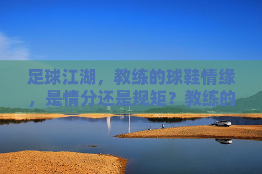 足球江湖，教练的球鞋情缘，是情分还是规矩？教练的球鞋，江湖情分与规矩的边界