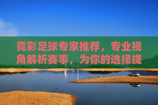 竟彩足球专家推荐，专业视角解析赛事，为你的选择提供理性支撑，竟彩足球专家推荐，专业视角解析，理性选择支撑