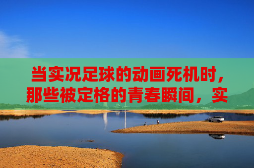 当实况足球的动画死机时，那些被定格的青春瞬间，实况足球动画死机时，青春瞬间定格