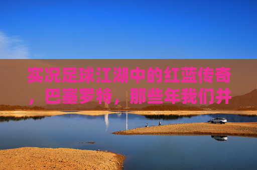 实况足球江湖中的红蓝传奇，巴塞罗特，那些年我们并肩作战的绿茵记忆，红蓝传奇，实况足球的绿茵记忆