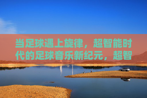 当足球遇上旋律，超智能时代的足球音乐新纪元，超智能时代的足球音乐新纪元