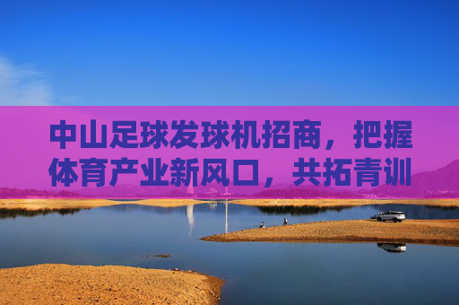 中山足球发球机招商，把握体育产业新风口，共拓青训蓝海，中山足球发球机招商，把握体育产业风口，共拓青训蓝海