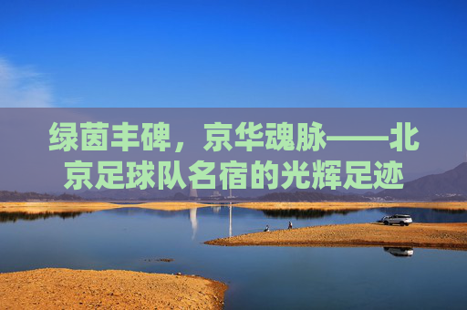 绿茵丰碑，京华魂脉——北京足球队名宿的光辉足迹