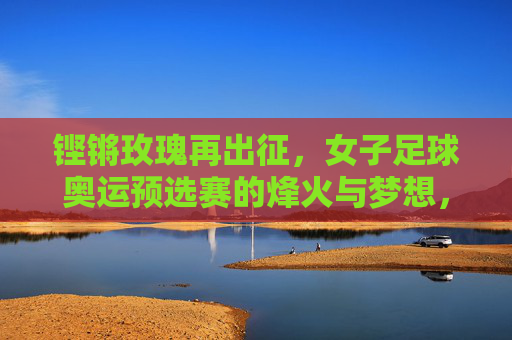 铿锵玫瑰再出征，女子足球奥运预选赛的烽火与梦想，铿锵玫瑰再出征，奥运预选赛烽火逐梦