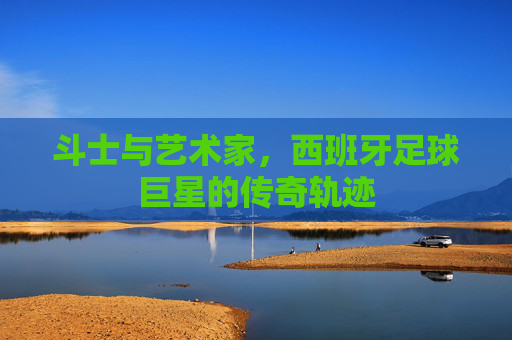 斗士与艺术家，西班牙足球巨星的传奇轨迹