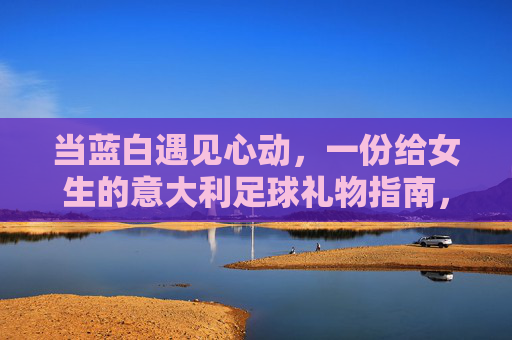 当蓝白遇见心动，一份给女生的意大利足球礼物指南，心动蓝白，给女生的意大利足球礼物指南