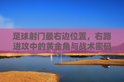 足球射门最右边位置，右路进攻中的黄金角与战术密码