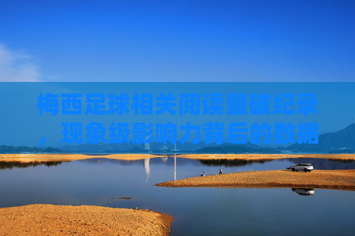 梅西足球相关阅读量破纪录，现象级影响力背后的数据解读