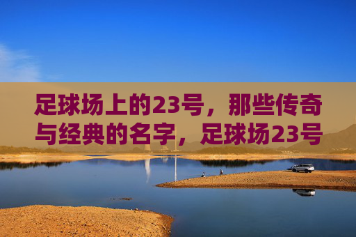 足球场上的23号，那些传奇与经典的名字，足球场23号，传奇与经典的名字