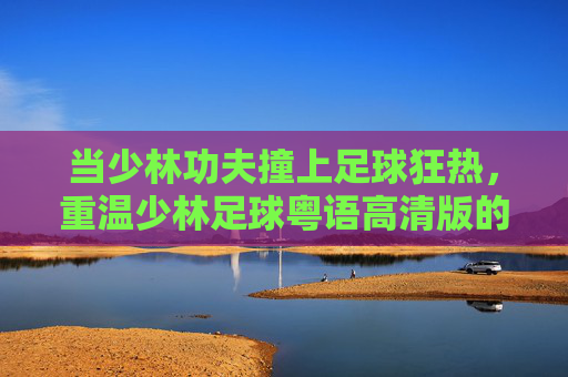 当少林功夫撞上足球狂热，重温少林足球粤语高清版的经典与热血，少林功夫撞足球狂热，少林足球粤语高清版经典热血重温