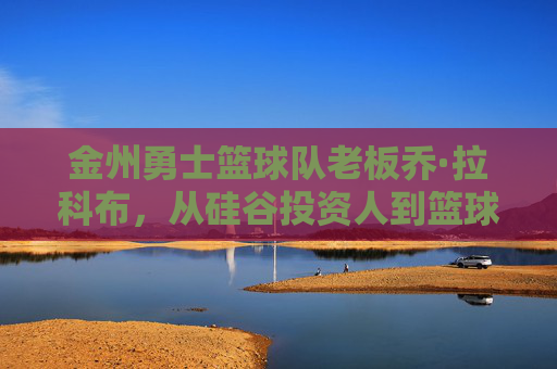 金州勇士篮球队老板乔·拉科布，从硅谷投资人到篮球王朝的缔造者，乔·拉科布，从硅谷投资人到篮球王朝缔造者