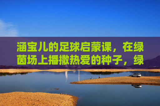 涵宝儿的足球启蒙课，在绿茵场上播撒热爱的种子，绿茵场上的热爱启蒙，涵宝儿的足球第一课