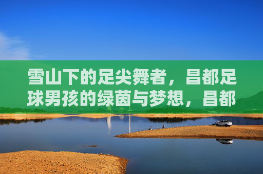 雪山下的足尖舞者，昌都足球男孩的绿茵与梦想，昌都足球男孩，雪山脚下的绿茵逐梦