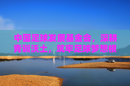 中国足球发展基金会，深耕青训沃土，筑牢足球梦想根基，中国足球发展基金会深耕青训沃土筑牢足球梦想根基