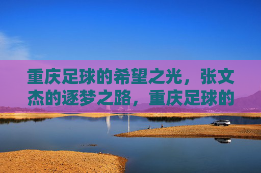 重庆足球的希望之光，张文杰的逐梦之路，重庆足球的希望之光，张文杰的逐梦之路