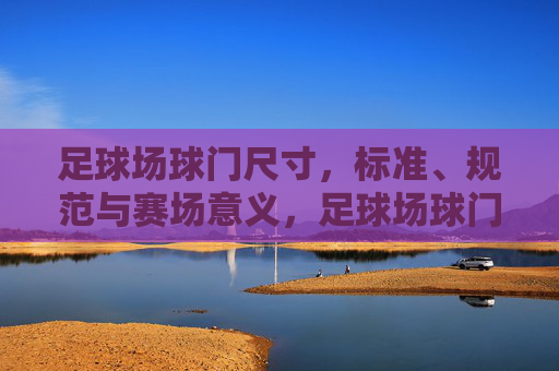 足球场球门尺寸，标准、规范与赛场意义，足球场球门尺寸，标准规范与赛场意义