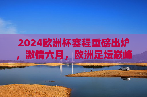 2024欧洲杯赛程重磅出炉，激情六月，欧洲足坛巅峰对决全解析，2024欧洲杯赛程出炉，六月巅峰对决全解析