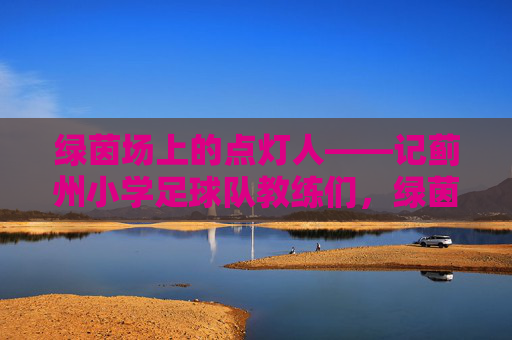 绿茵场上的点灯人——记蓟州小学足球队教练们，绿茵场上的点灯人——记蓟州小学足球队教练们