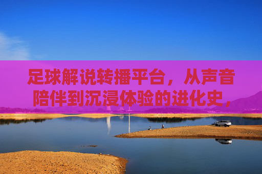 足球解说转播平台，从声音陪伴到沉浸体验的进化史，足球解说转播平台的进化，声音陪伴到沉浸体验