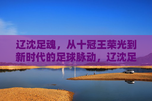 辽沈足魂，从十冠王荣光到新时代的足球脉动，辽沈足魂，十冠王荣光赓续新时代足球脉动