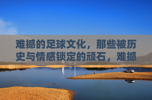难撼的足球文化，那些被历史与情感锁定的顽石，难撼的足球文化，历史与情感的顽石