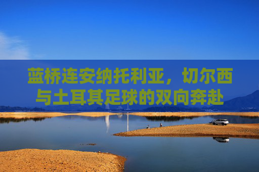 蓝桥连安纳托利亚，切尔西与土耳其足球的双向奔赴