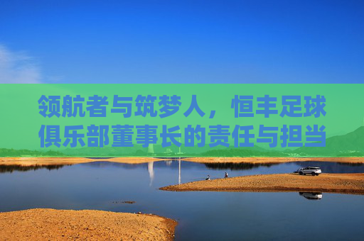 领航者与筑梦人，恒丰足球俱乐部董事长的责任与担当，恒丰足球董事长，领航者与筑梦人的责任担当